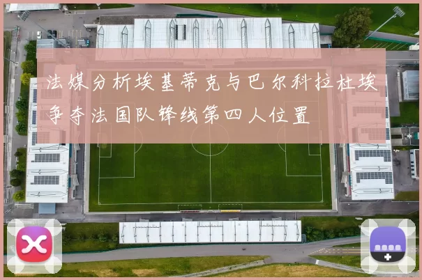 法媒分析埃基蒂克与巴尔科拉杜埃争夺法国队锋线第四人位置