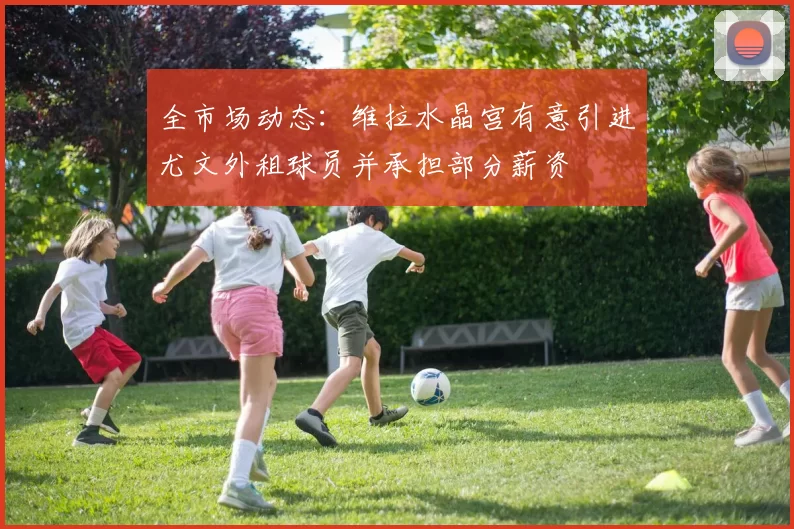 全市场动态：维拉水晶宫有意引进尤文外租球员并承担部分薪资