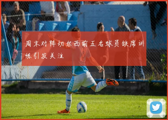 周末对阵切尔西前五名球员缺席训练引发关注