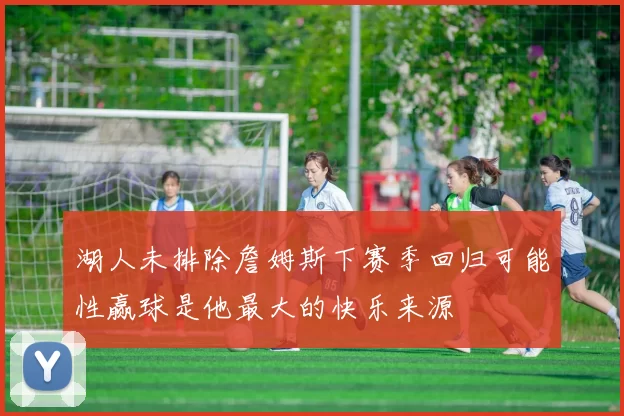 湖人未排除詹姆斯下赛季回归可能性赢球是他最大的快乐来源