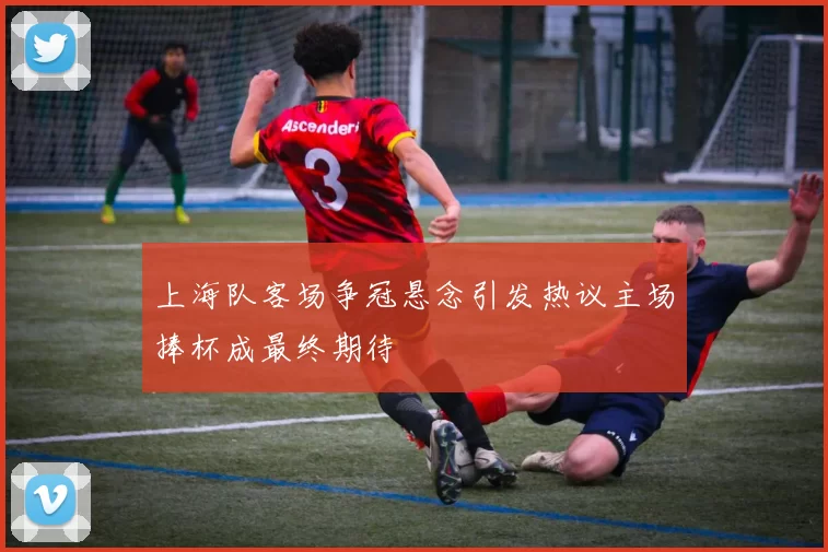 上海队客场争冠悬念引发热议主场捧杯成最终期待