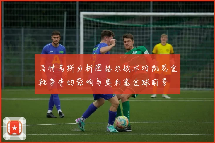马特乌斯分析图赫尔战术对凯恩金靴争夺的影响与奥利塞金球前景