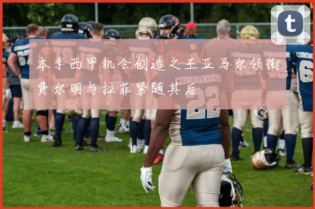 本季西甲机会创造之王亚马尔领衔费尔明与拉菲紧随其后