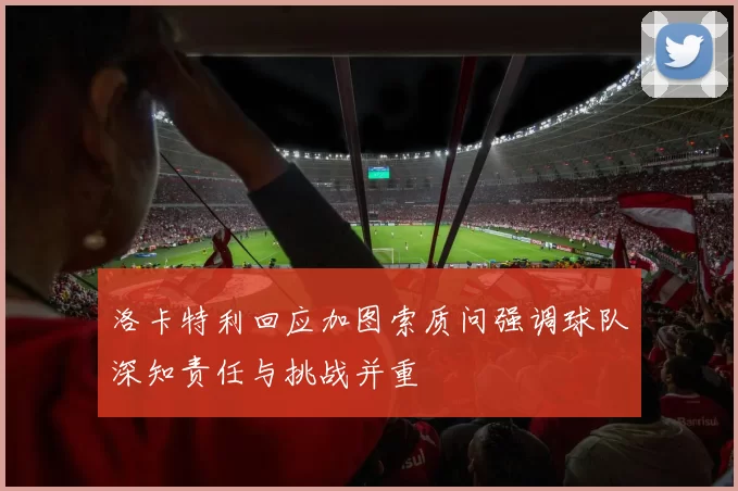 洛卡特利回应加图索质问强调球队深知责任与挑战并重