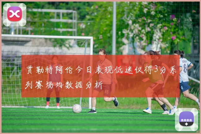 贾勒特阿伦今日表现低迷仅得3分系列赛场均数据分析