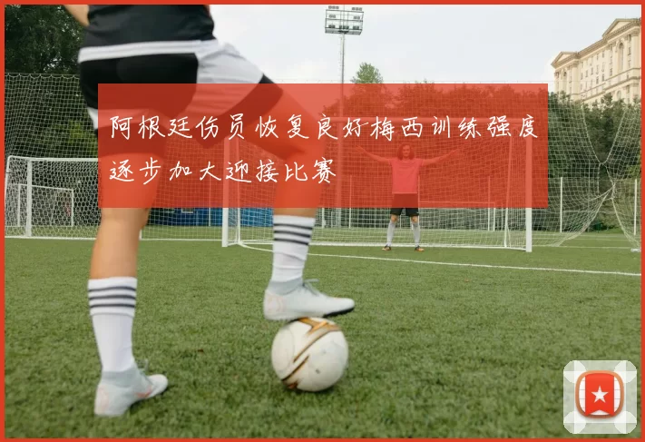阿根廷伤员恢复良好梅西训练强度逐步加大迎接比赛