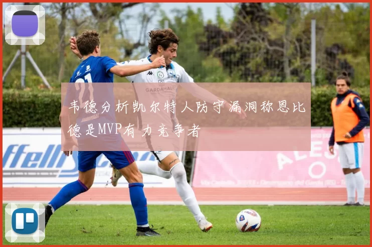 韦德分析凯尔特人防守漏洞称恩比德是MVP有力竞争者