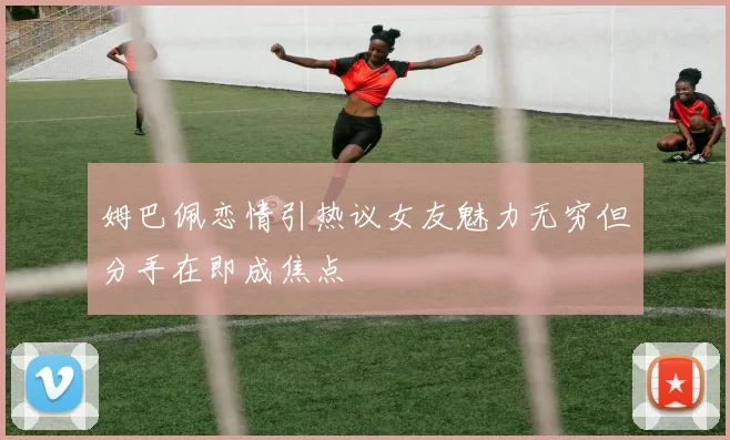 姆巴佩恋情引热议女友魅力无穷但分手在即成焦点