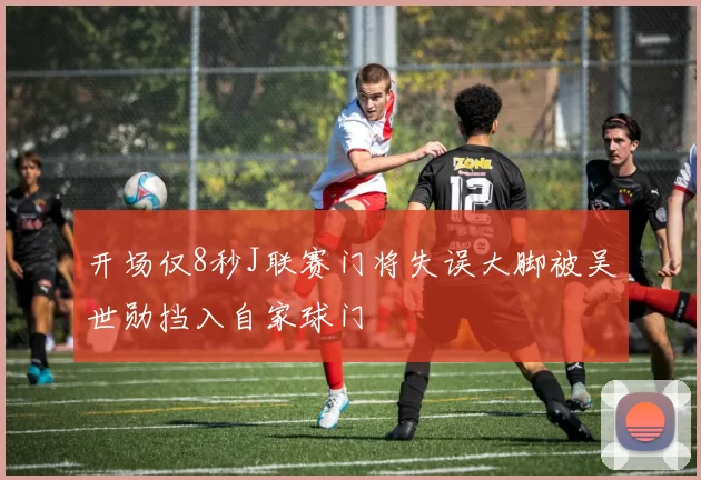 开场仅8秒J联赛门将失误大脚被吴世勋挡入自家球门