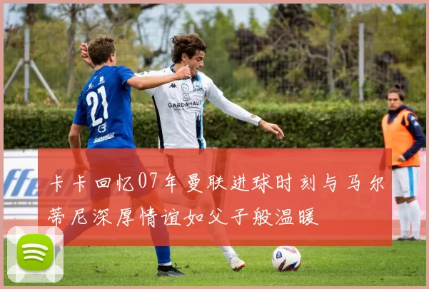 卡卡回忆07年曼联进球时刻与马尔蒂尼深厚情谊如父子般温暖