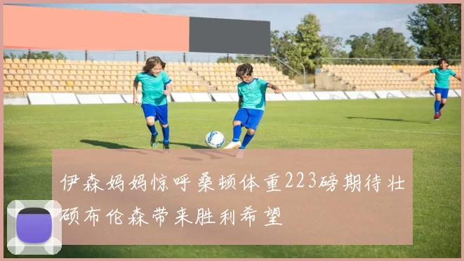 伊森妈妈惊呼桑顿体重223磅期待壮硕布伦森带来胜利希望