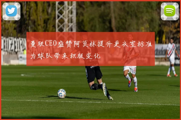 曼联CEO盛赞阿莫林提升更衣室标准为球队带来积极变化