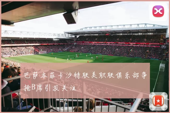 巴萨本菲卡沙特联美职联俱乐部争抢B席引发关注