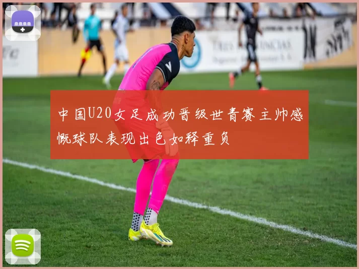 中国U20女足成功晋级世青赛主帅感慨球队表现出色如释重负