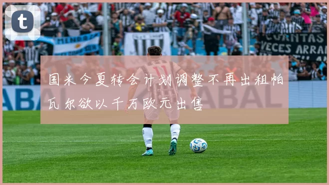 国米今夏转会计划调整不再出租帕瓦尔欲以千万欧元出售