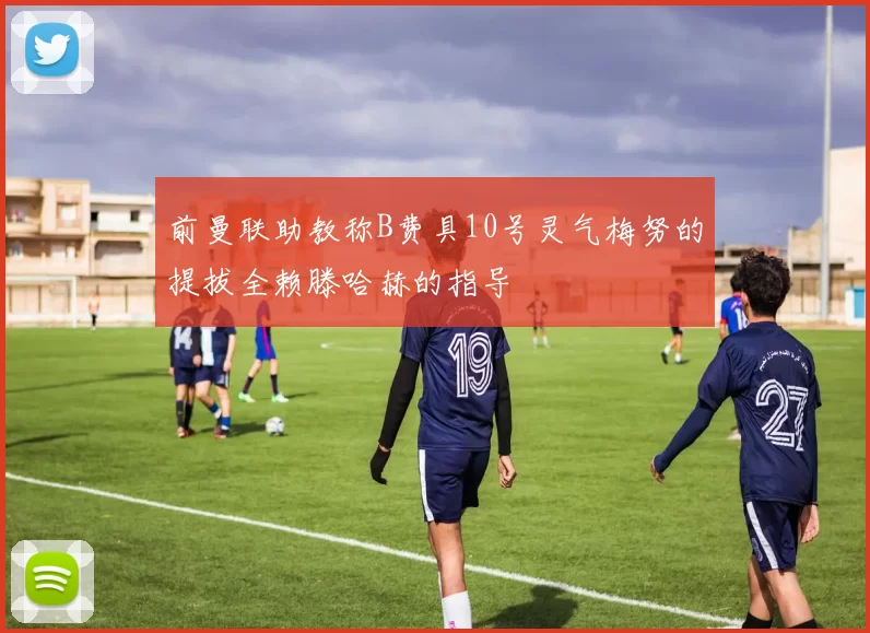 前曼联助教称B费具10号灵气梅努的提拔全赖滕哈赫的指导