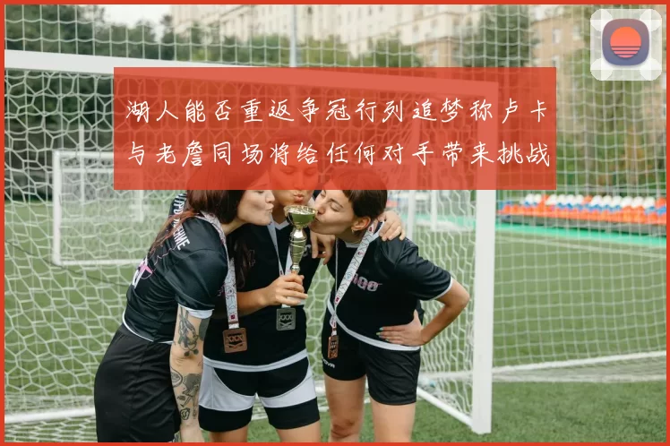 湖人能否重返争冠行列追梦称卢卡与老詹同场将给任何对手带来挑战
