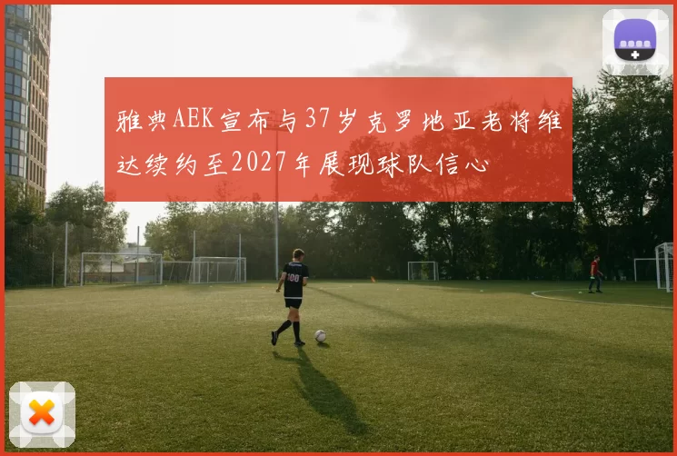 雅典AEK宣布与37岁克罗地亚老将维达续约至2027年展现球队信心
