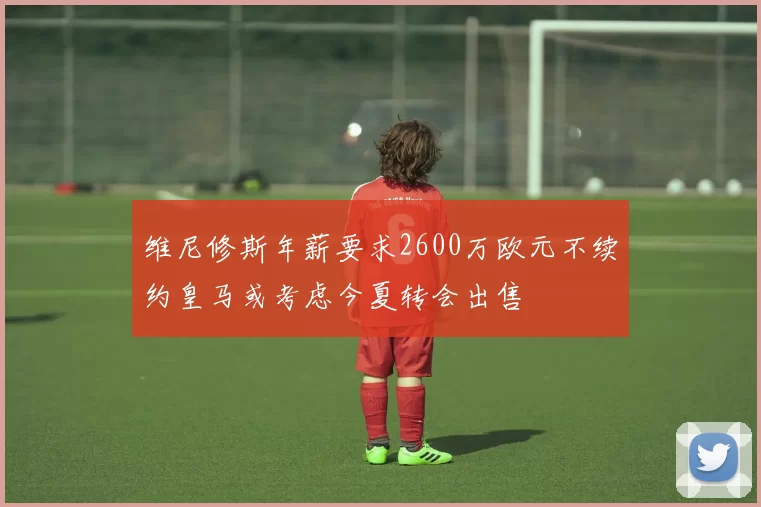 维尼修斯年薪要求2600万欧元不续约皇马或考虑今夏转会出售