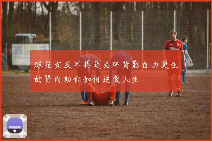 球星女友不再是光环背影自力更生的贤内助们如何逆袭人生