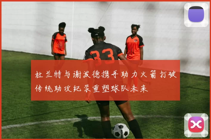 杜兰特与谢泼德携手助力火箭打破传统助攻纪录重塑球队未来