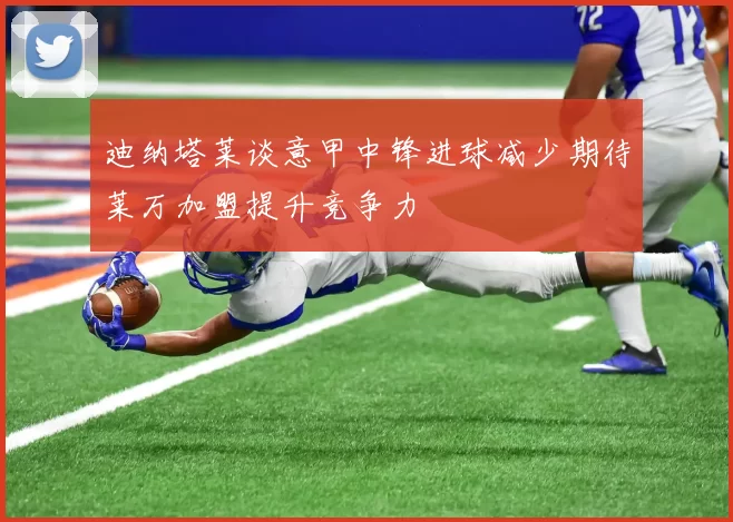 迪纳塔莱谈意甲中锋进球减少期待莱万加盟提升竞争力