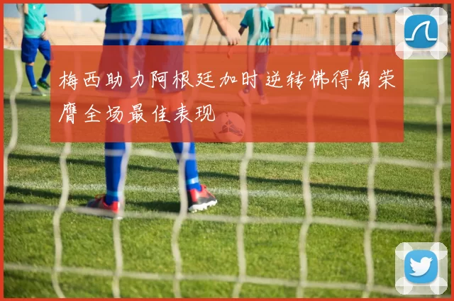 梅西助力阿根廷加时逆转佛得角荣膺全场最佳表现