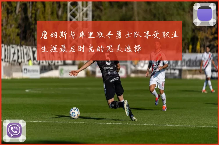 詹姆斯与库里联手勇士队享受职业生涯最后时光的完美选择